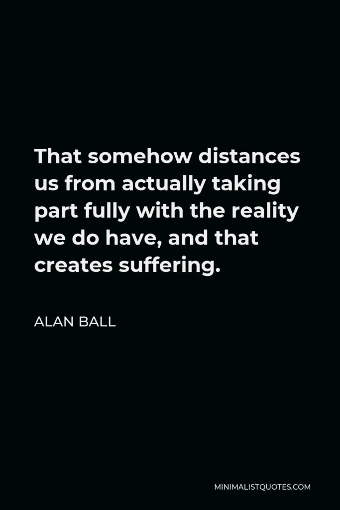 Alan Ball Quote - That somehow distances us from actually taking part fully with the reality we do have, and that creates suffering.