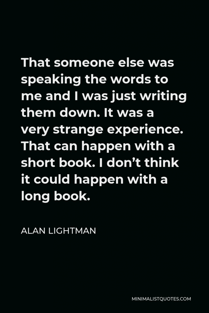 Alan Lightman Quote - That someone else was speaking the words to me and I was just writing them down. It was a very strange experience. That can happen with a short book. I don’t think it could happen with a long book.
