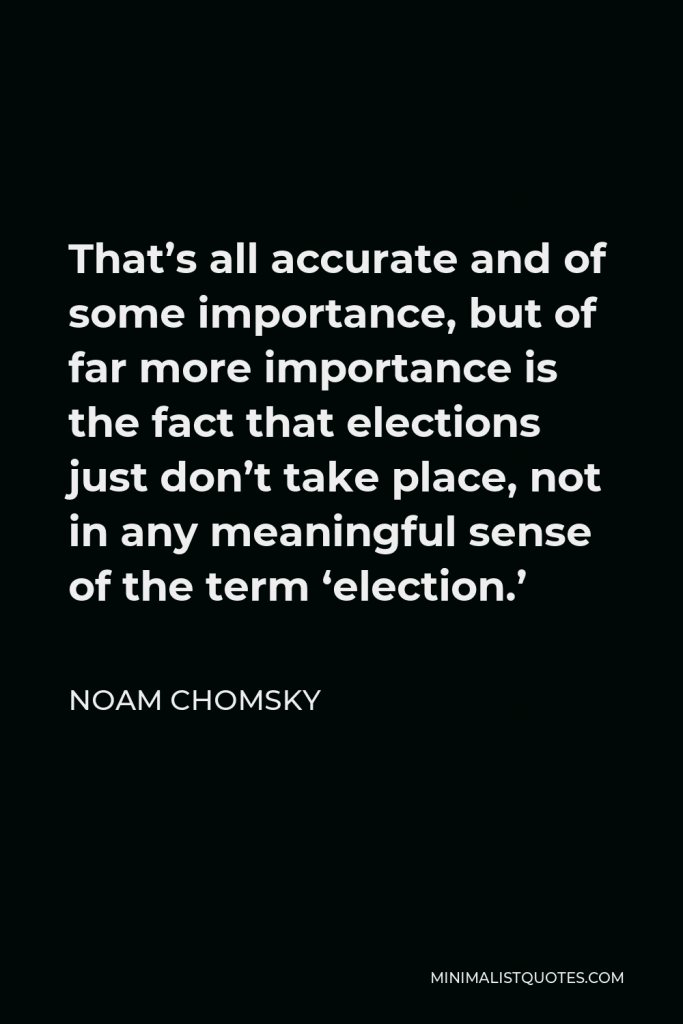 Noam Chomsky Quote - That’s all accurate and of some importance, but of far more importance is the fact that elections just don’t take place, not in any meaningful sense of the term ‘election.’