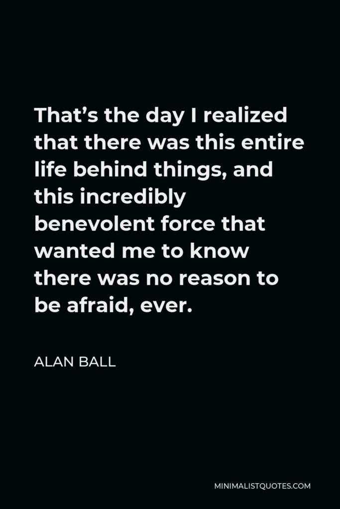 Alan Ball Quote - That’s the day I realized that there was this entire life behind things, and this incredibly benevolent force that wanted me to know there was no reason to be afraid, ever.