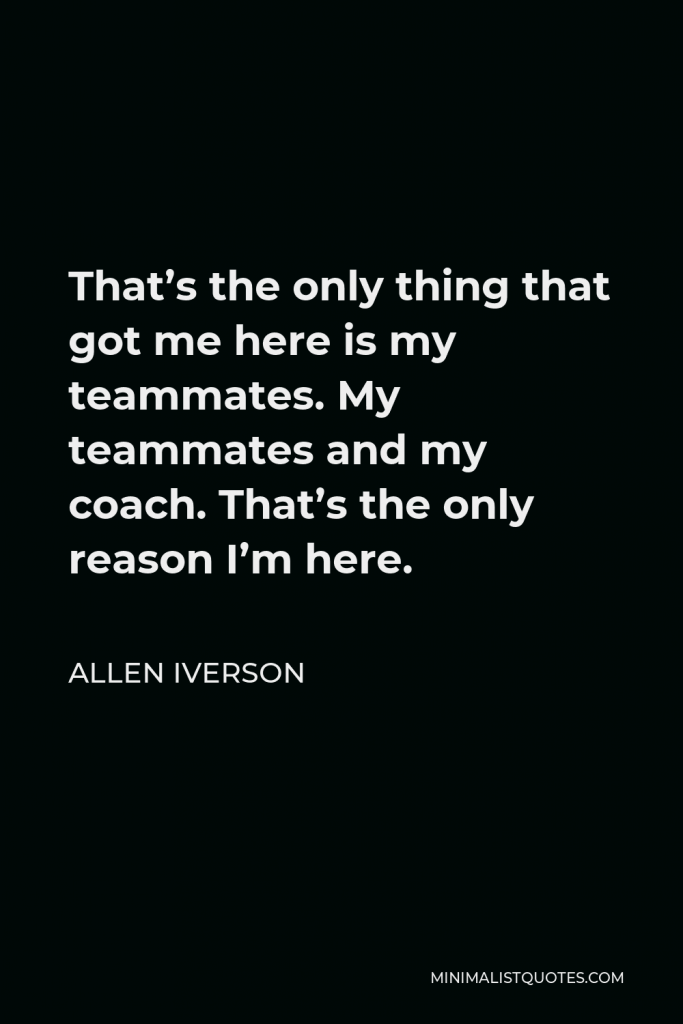Allen Iverson Quote - That’s the only thing that got me here is my teammates. My teammates and my coach. That’s the only reason I’m here.