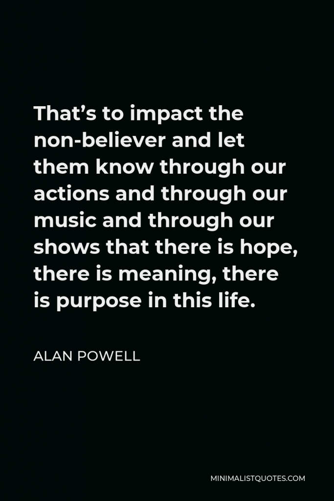 Alan Powell Quote - That’s to impact the non-believer and let them know through our actions and through our music and through our shows that there is hope, there is meaning, there is purpose in this life.
