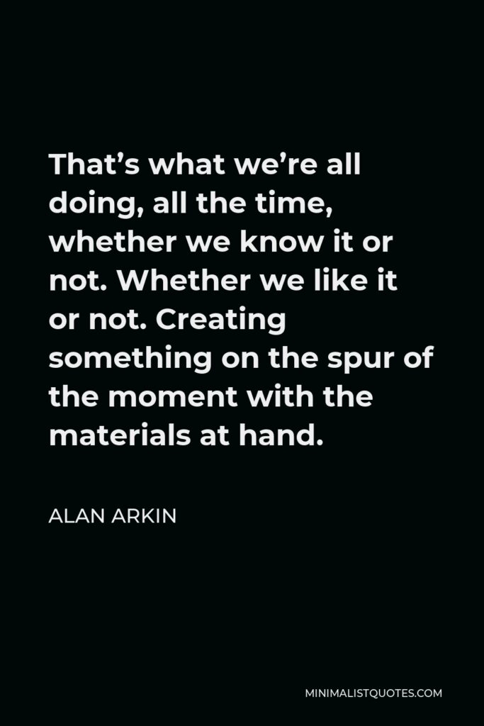 Alan Arkin Quote - That’s what we’re all doing, all the time, whether we know it or not. Whether we like it or not. Creating something on the spur of the moment with the materials at hand.