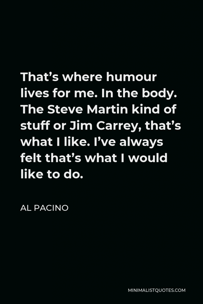 Al Pacino Quote - That’s where humour lives for me. In the body. The Steve Martin kind of stuff or Jim Carrey, that’s what I like. I’ve always felt that’s what I would like to do.