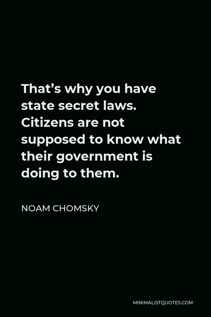 Noam Chomsky Quote - That’s why you have state secret laws. Citizens are not supposed to know what their government is doing to them.
