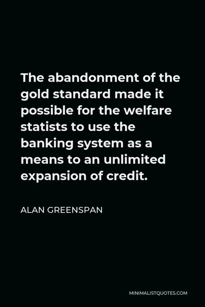 Alan Greenspan Quote - The abandonment of the gold standard made it possible for the welfare statists to use the banking system as a means to an unlimited expansion of credit.