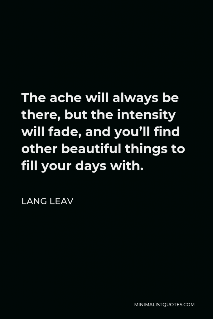 Lang Leav Quote - The ache will always be there, but the intensity will fade, and you’ll find other beautiful things to fill your days with.