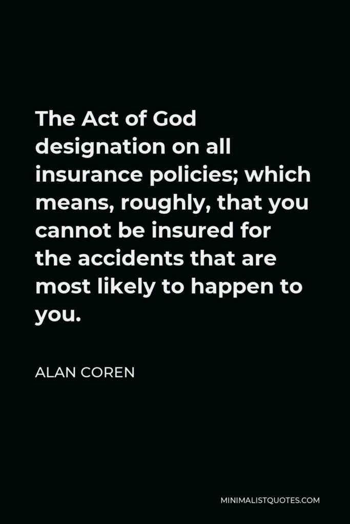 Alan Coren Quote - The Act of God designation on all insurance policies; which means, roughly, that you cannot be insured for the accidents that are most likely to happen to you.