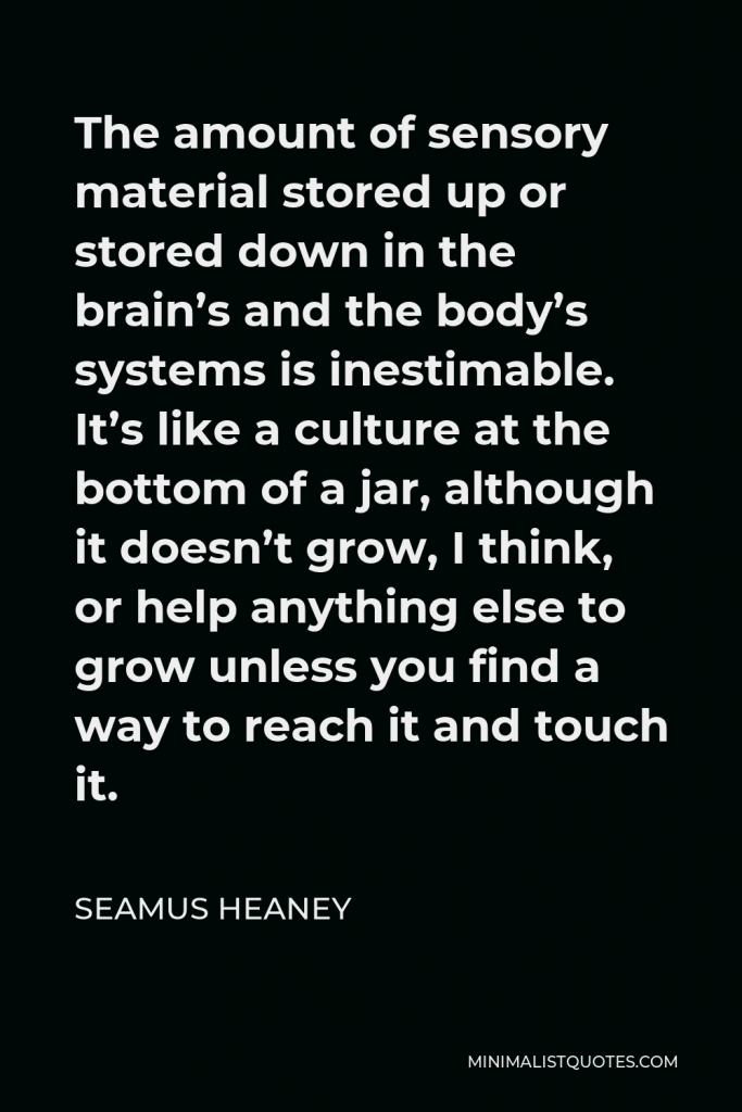 Seamus Heaney Quote - The amount of sensory material stored up or stored down in the brain’s and the body’s systems is inestimable. It’s like a culture at the bottom of a jar, although it doesn’t grow, I think, or help anything else to grow unless you find a way to reach it and touch it.