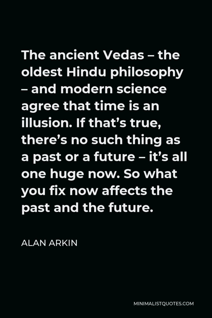 Alan Arkin Quote - The ancient Vedas – the oldest Hindu philosophy – and modern science agree that time is an illusion. If that’s true, there’s no such thing as a past or a future – it’s all one huge now. So what you fix now affects the past and the future.