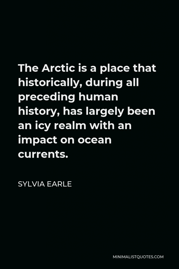 Sylvia Earle Quote - The Arctic is a place that historically, during all preceding human history, has largely been an icy realm with an impact on ocean currents.