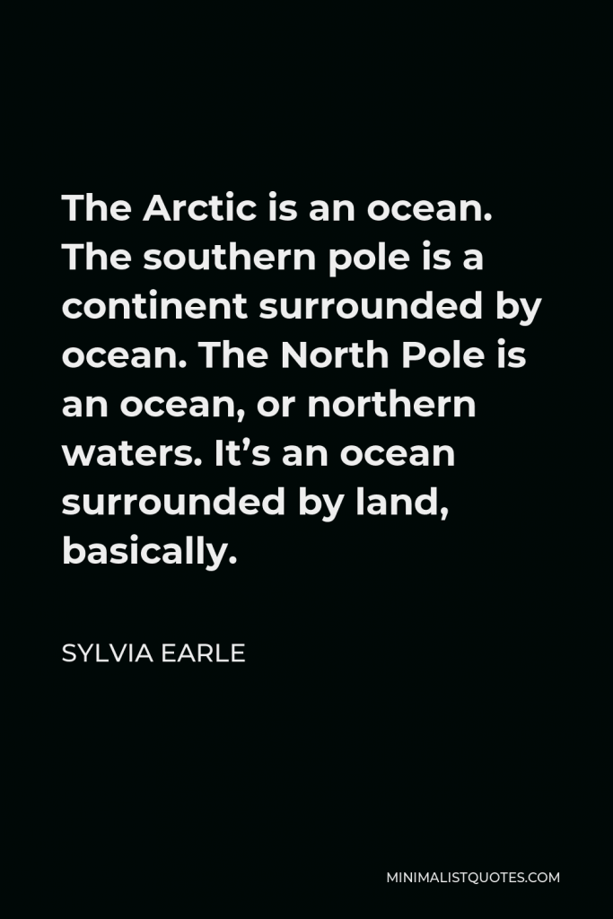 Sylvia Earle Quote - The Arctic is an ocean. The southern pole is a continent surrounded by ocean. The North Pole is an ocean, or northern waters. It’s an ocean surrounded by land, basically.