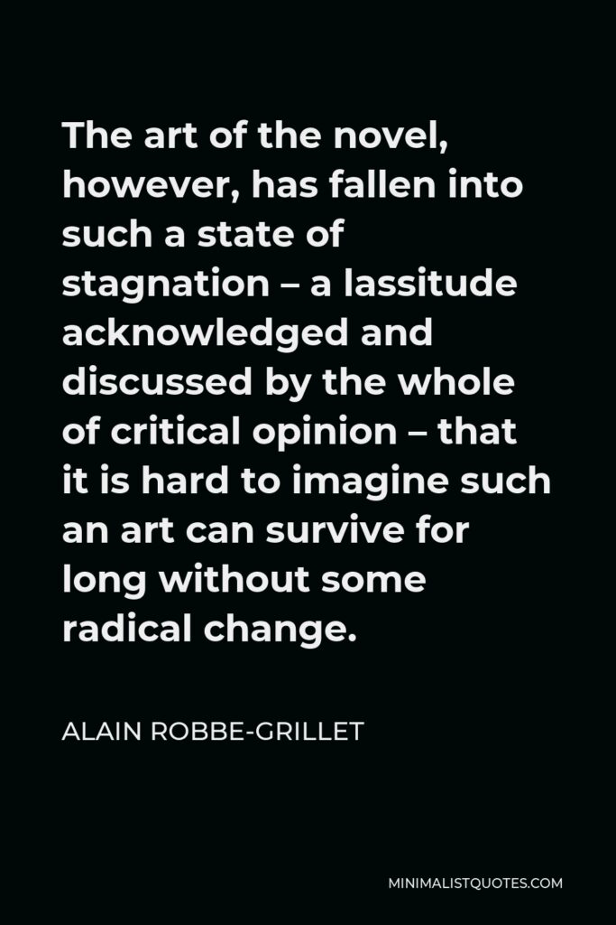 Alain Robbe-Grillet Quote - The art of the novel, however, has fallen into such a state of stagnation – a lassitude acknowledged and discussed by the whole of critical opinion – that it is hard to imagine such an art can survive for long without some radical change.