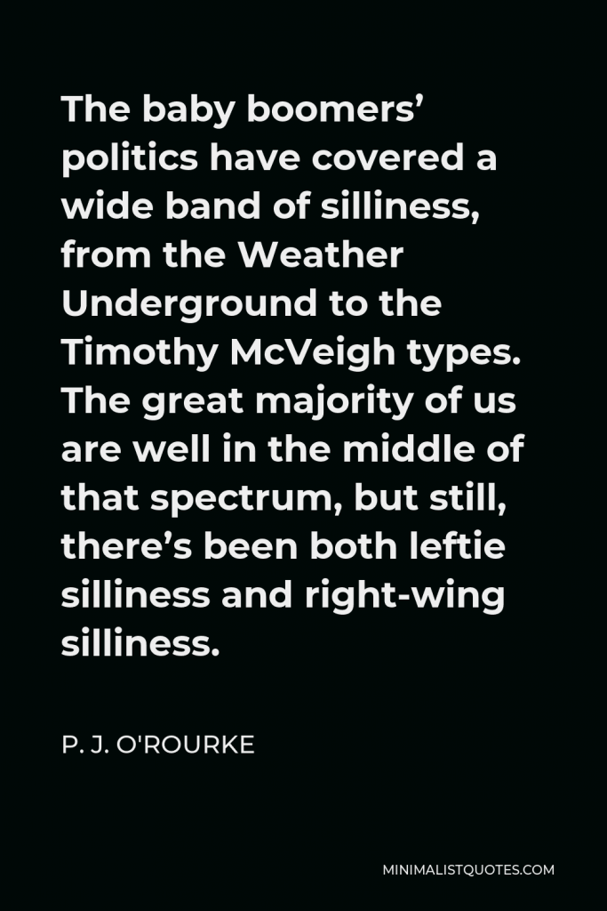P. J. O'Rourke Quote - The baby boomers’ politics have covered a wide band of silliness, from the Weather Underground to the Timothy McVeigh types. The great majority of us are well in the middle of that spectrum, but still, there’s been both leftie silliness and right-wing silliness.