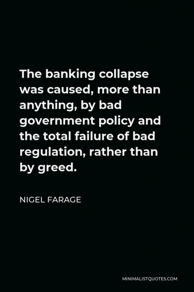 Nigel Farage Quote - The banking collapse was caused, more than anything, by bad government policy and the total failure of bad regulation, rather than by greed.