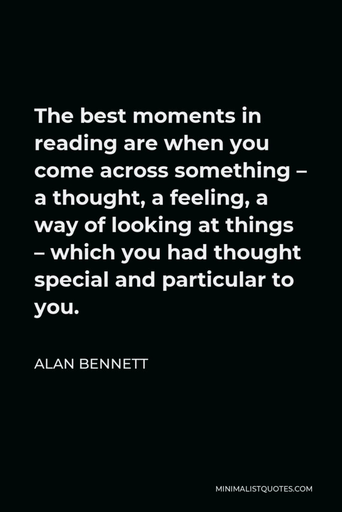 Alan Bennett Quote - The best moments in reading are when you come across something – a thought, a feeling, a way of looking at things – which you had thought special and particular to you.