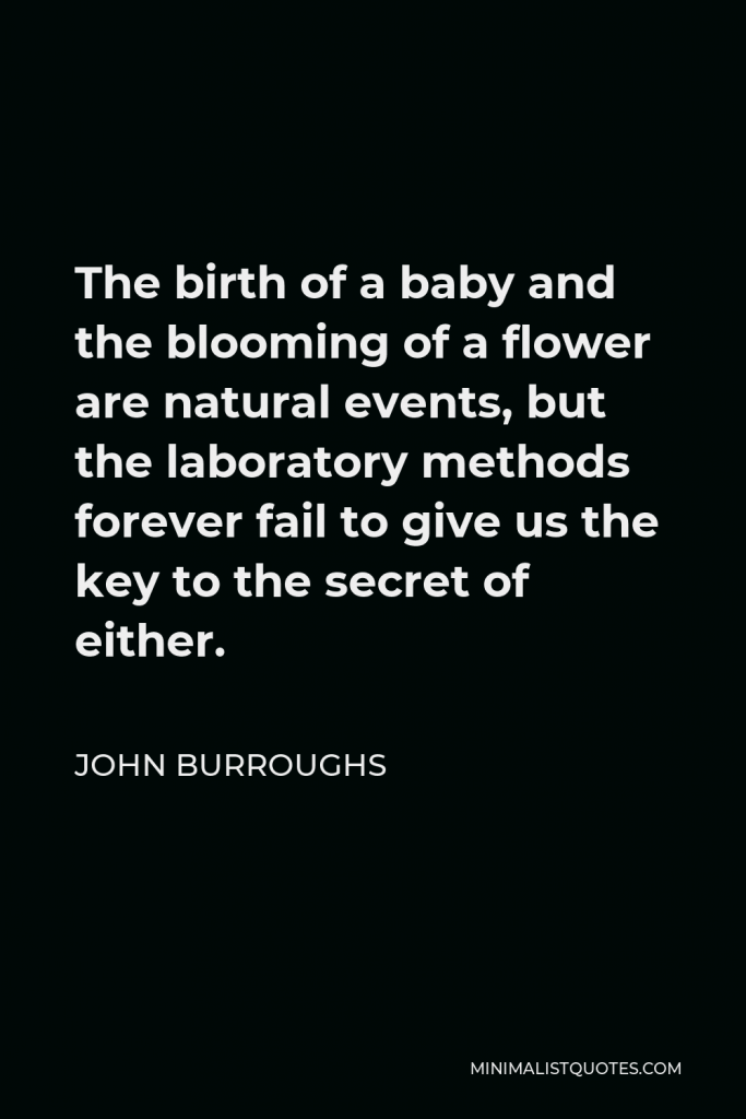 John Burroughs Quote - The birth of a baby and the blooming of a flower are natural events, but the laboratory methods forever fail to give us the key to the secret of either.