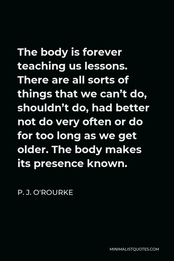 P. J. O'Rourke Quote - The body is forever teaching us lessons. There are all sorts of things that we can’t do, shouldn’t do, had better not do very often or do for too long as we get older. The body makes its presence known.