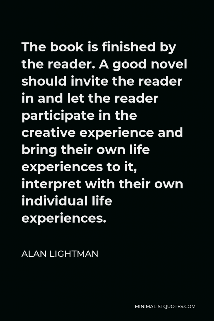 Alan Lightman Quote - The book is finished by the reader. A good novel should invite the reader in and let the reader participate in the creative experience and bring their own life experiences to it, interpret with their own individual life experiences.