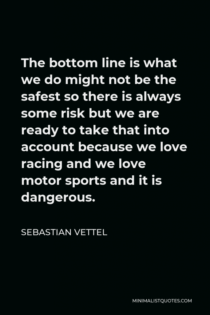 Sebastian Vettel Quote - The bottom line is what we do might not be the safest so there is always some risk but we are ready to take that into account because we love racing and we love motor sports and it is dangerous.