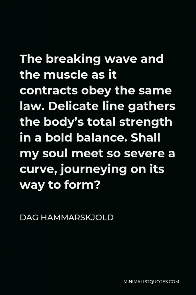Dag Hammarskjold Quote - The breaking wave and the muscle as it contracts obey the same law. Delicate line gathers the body’s total strength in a bold balance. Shall my soul meet so severe a curve, journeying on its way to form?
