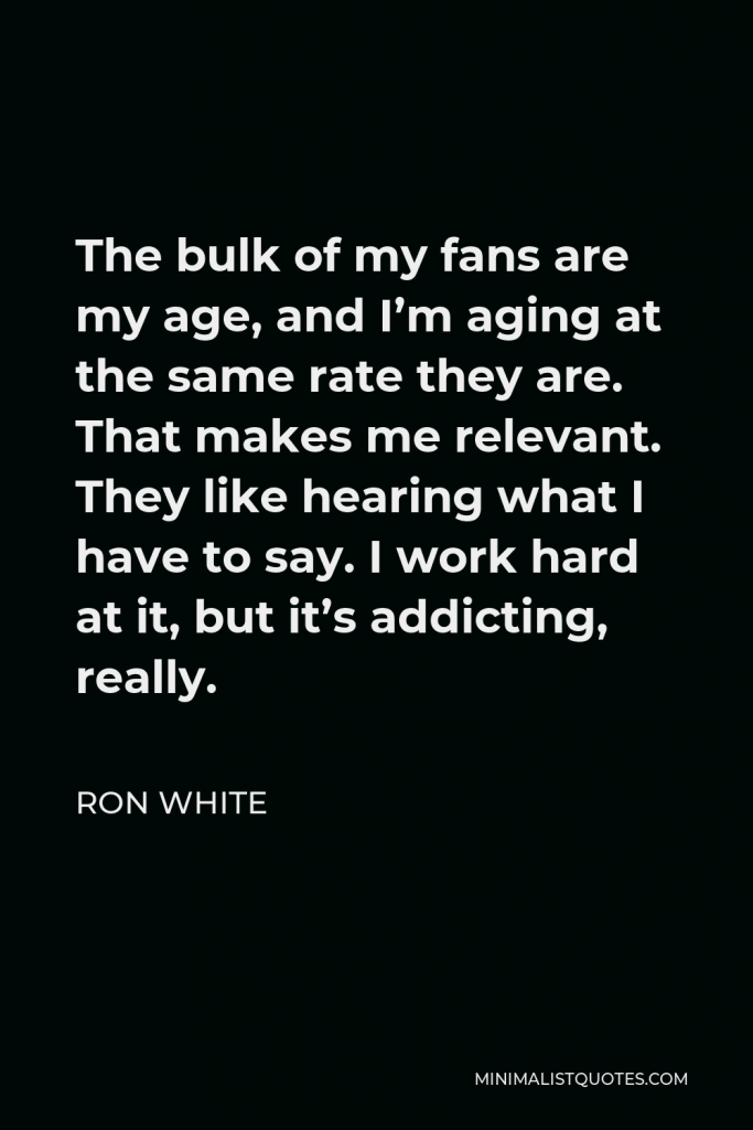 Ron White Quote - The bulk of my fans are my age, and I’m aging at the same rate they are. That makes me relevant. They like hearing what I have to say. I work hard at it, but it’s addicting, really.