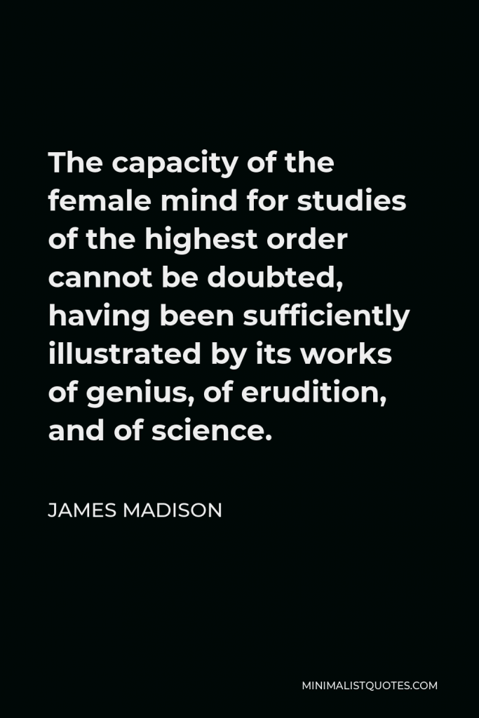 James Madison Quote - The capacity of the female mind for studies of the highest order cannot be doubted, having been sufficiently illustrated by its works of genius, of erudition, and of science.