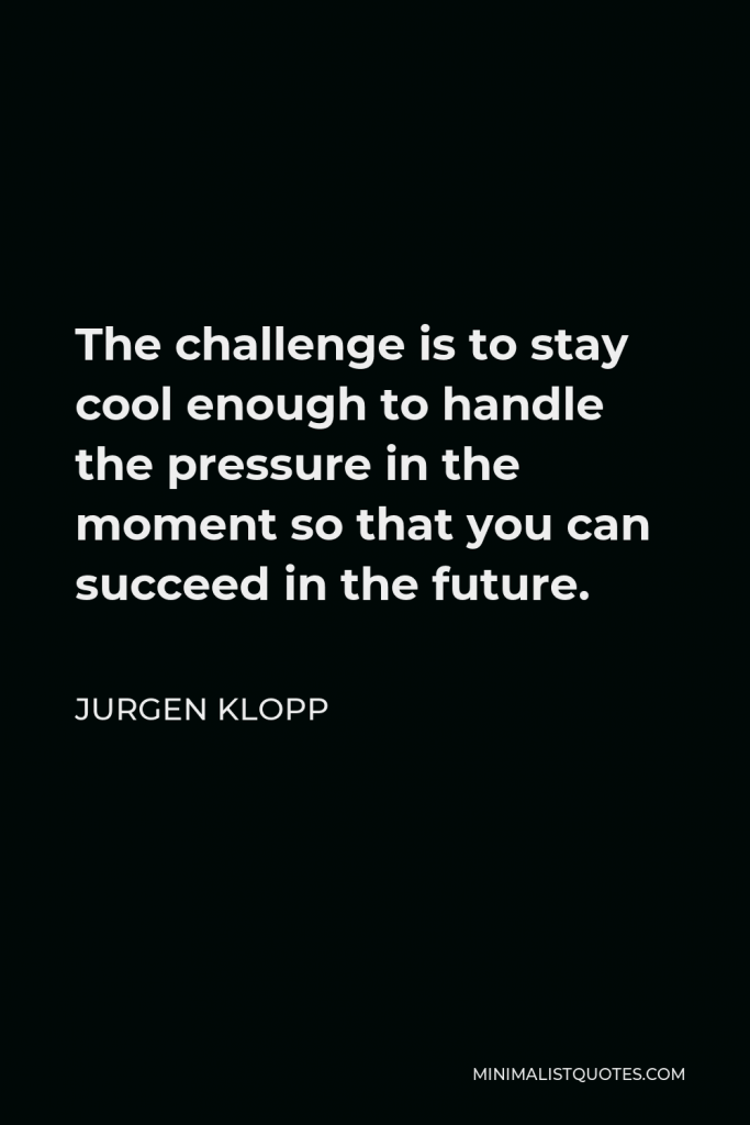 Jurgen Klopp Quote - The challenge is to stay cool enough to handle the pressure in the moment so that you can succeed in the future.