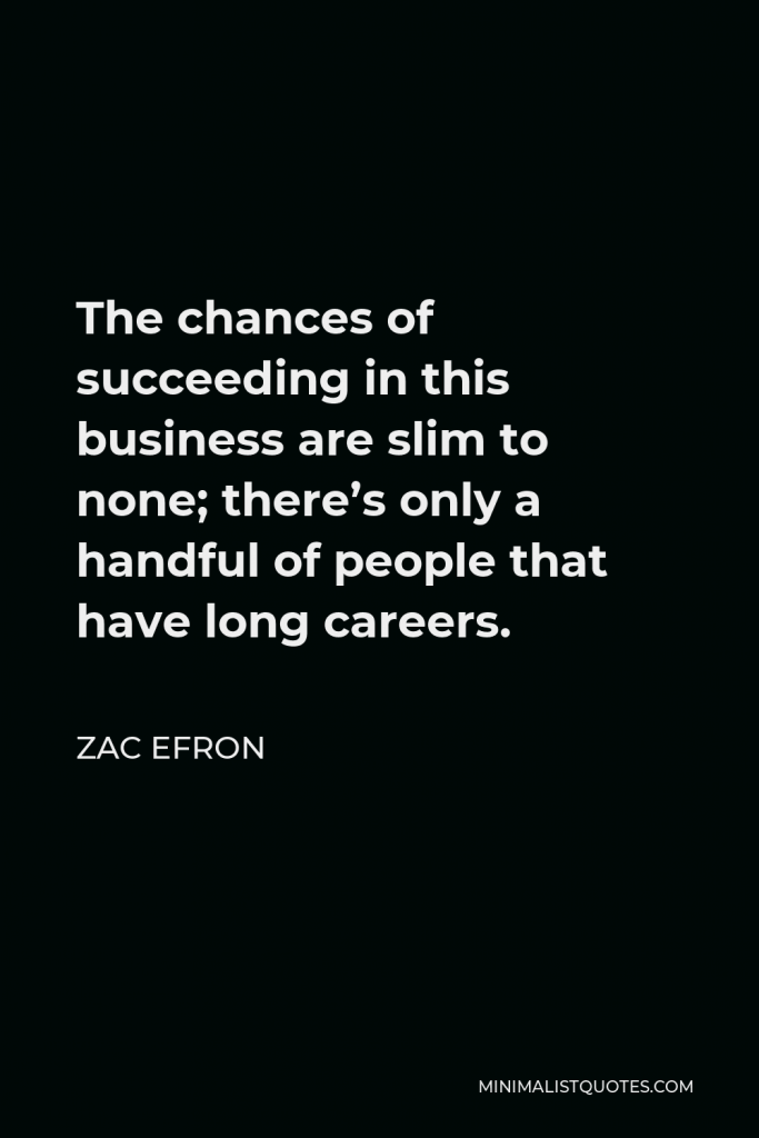 Zac Efron Quote - The chances of succeeding in this business are slim to none; there’s only a handful of people that have long careers.