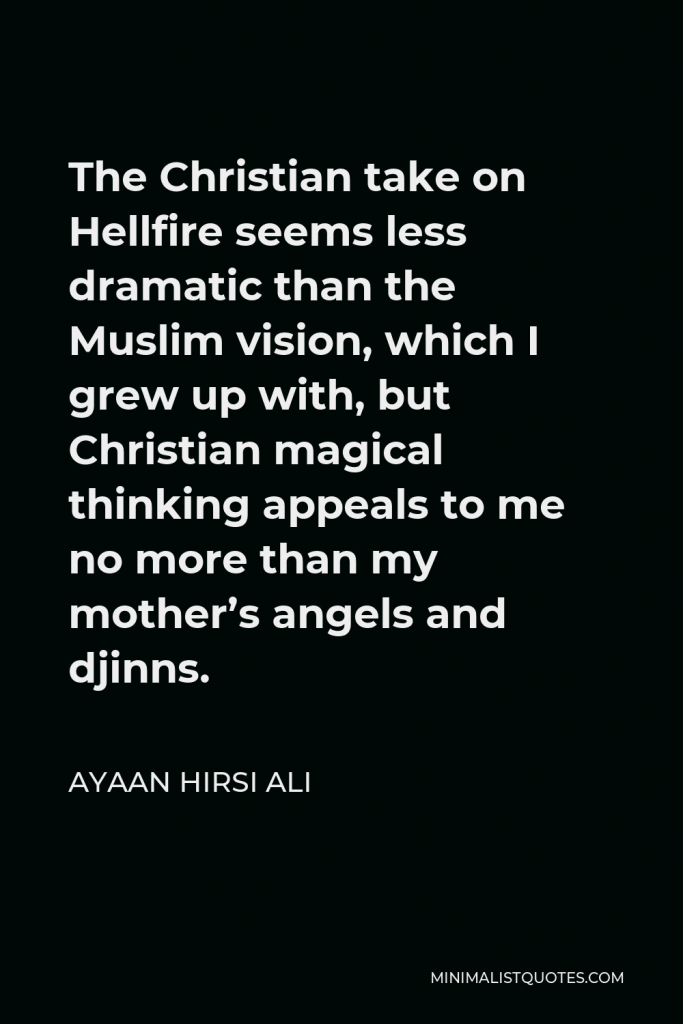 Ayaan Hirsi Ali Quote - The Christian take on Hellfire seems less dramatic than the Muslim vision, which I grew up with, but Christian magical thinking appeals to me no more than my mother’s angels and djinns.
