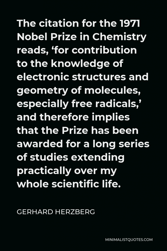 Gerhard Herzberg Quote - The citation for the 1971 Nobel Prize in Chemistry reads, ‘for contribution to the knowledge of electronic structures and geometry of molecules, especially free radicals,’ and therefore implies that the Prize has been awarded for a long series of studies extending practically over my whole scientific life.