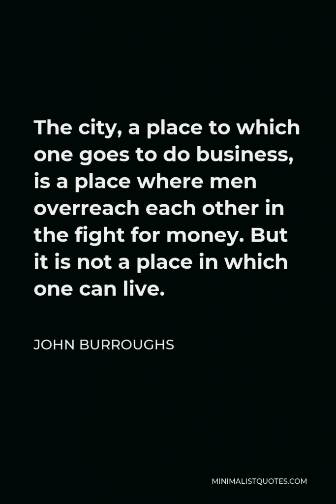 John Burroughs Quote - The city, a place to which one goes to do business, is a place where men overreach each other in the fight for money. But it is not a place in which one can live.
