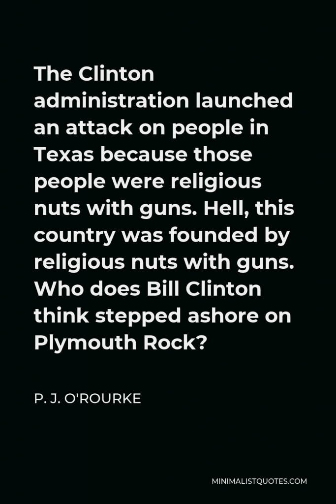 P. J. O'Rourke Quote - The Clinton administration launched an attack on people in Texas because those people were religious nuts with guns. Hell, this country was founded by religious nuts with guns. Who does Bill Clinton think stepped ashore on Plymouth Rock?