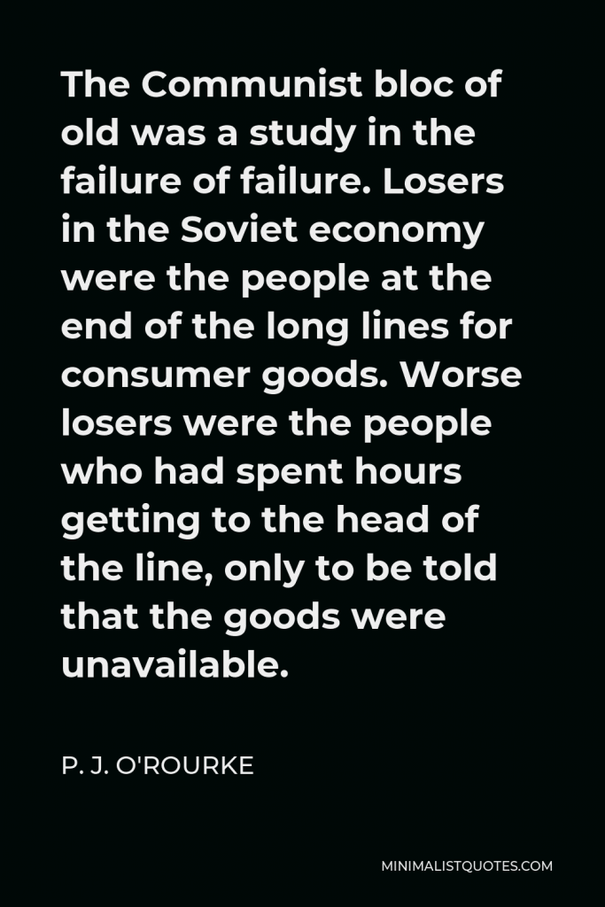 P. J. O'Rourke Quote - The Communist bloc of old was a study in the failure of failure. Losers in the Soviet economy were the people at the end of the long lines for consumer goods. Worse losers were the people who had spent hours getting to the head of the line, only to be told that the goods were unavailable.