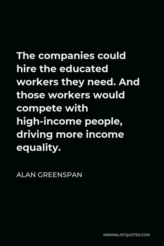 Alan Greenspan Quote - The companies could hire the educated workers they need. And those workers would compete with high-income people, driving more income equality.