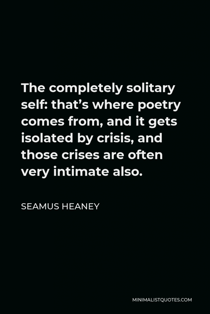 Seamus Heaney Quote - The completely solitary self: that’s where poetry comes from, and it gets isolated by crisis, and those crises are often very intimate also.