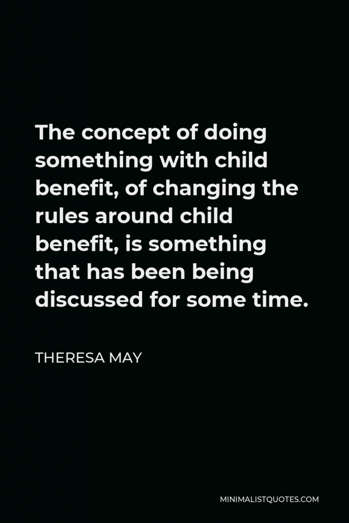 Theresa May Quote - The concept of doing something with child benefit, of changing the rules around child benefit, is something that has been being discussed for some time.