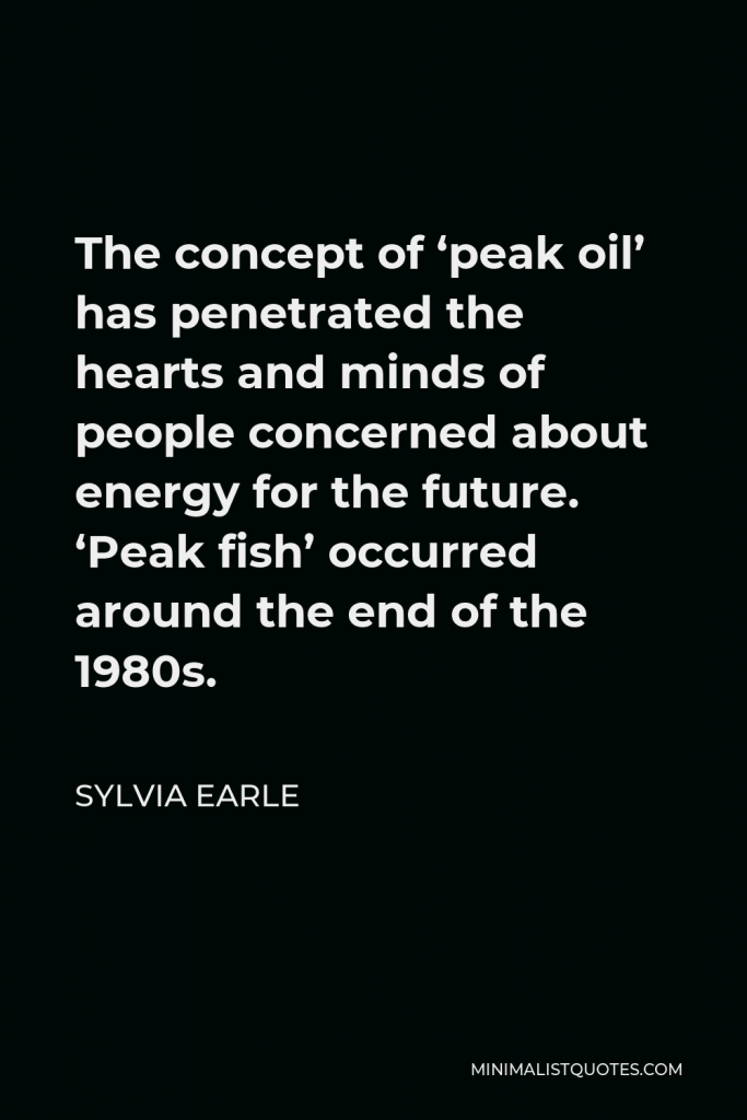 Sylvia Earle Quote - The concept of ‘peak oil’ has penetrated the hearts and minds of people concerned about energy for the future. ‘Peak fish’ occurred around the end of the 1980s.