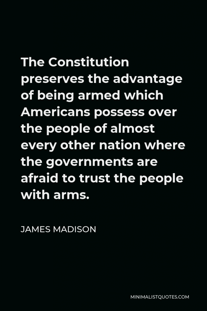 James Madison Quote - The Constitution preserves the advantage of being armed which Americans possess over the people of almost every other nation where the governments are afraid to trust the people with arms.