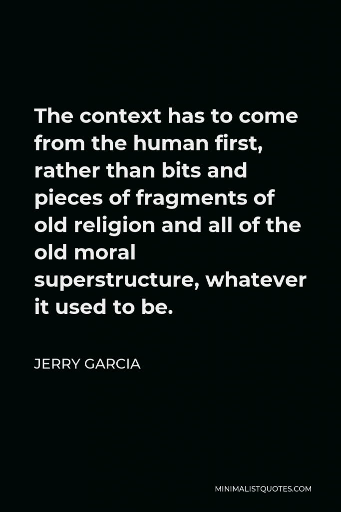 Jerry Garcia Quote - The context has to come from the human first, rather than bits and pieces of fragments of old religion and all of the old moral superstructure, whatever it used to be.