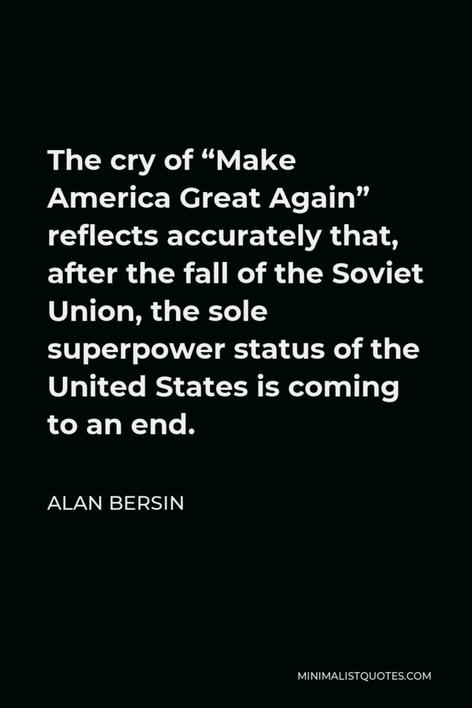 Alan Bersin Quote - The cry of “Make America Great Again” reflects accurately that, after the fall of the Soviet Union, the sole superpower status of the United States is coming to an end.