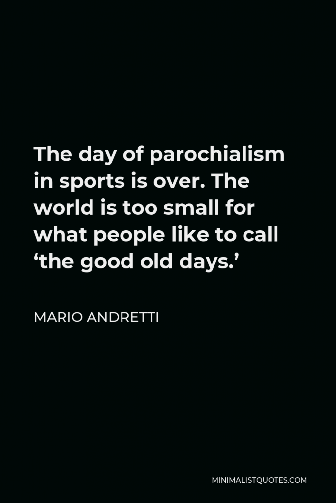 Mario Andretti Quote - The day of parochialism in sports is over. The world is too small for what people like to call ‘the good old days.’