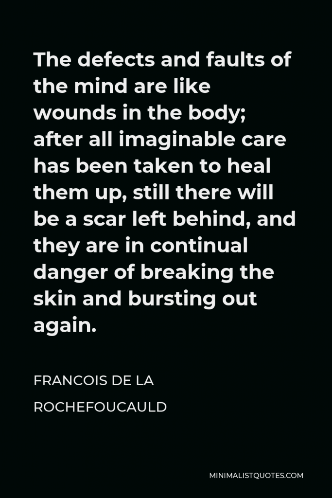 Francois de La Rochefoucauld Quote - The defects and faults of the mind are like wounds in the body; after all imaginable care has been taken to heal them up, still there will be a scar left behind, and they are in continual danger of breaking the skin and bursting out again.