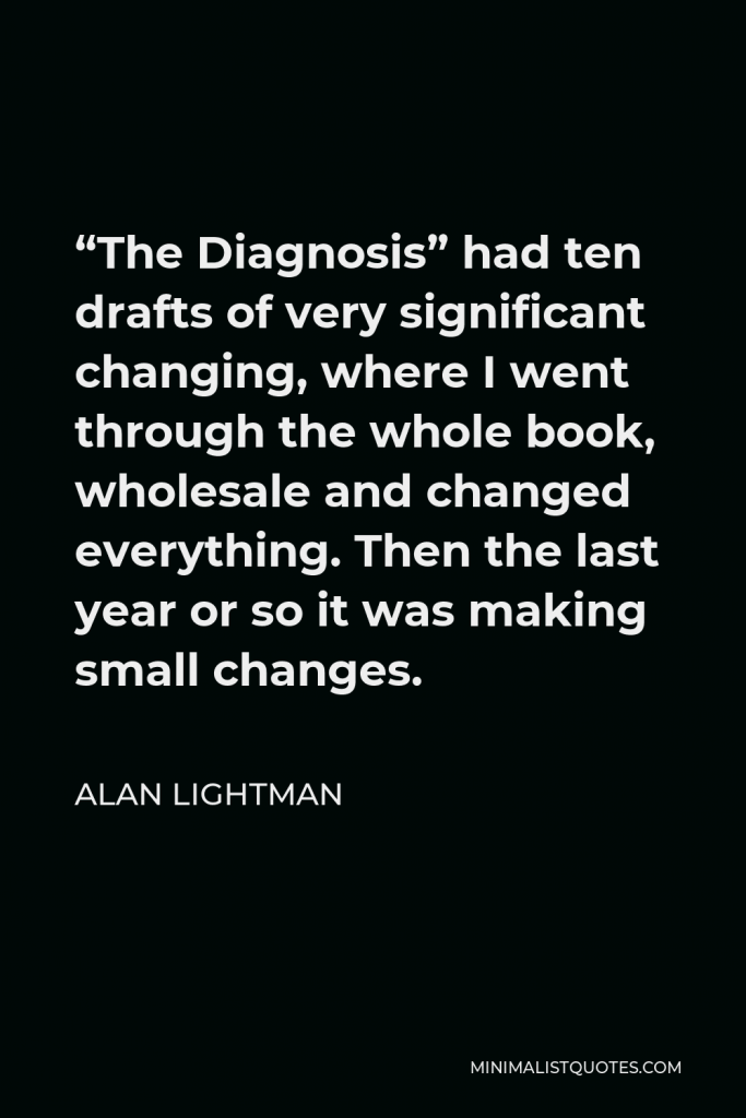 Alan Lightman Quote - “The Diagnosis” had ten drafts of very significant changing, where I went through the whole book, wholesale and changed everything. Then the last year or so it was making small changes.
