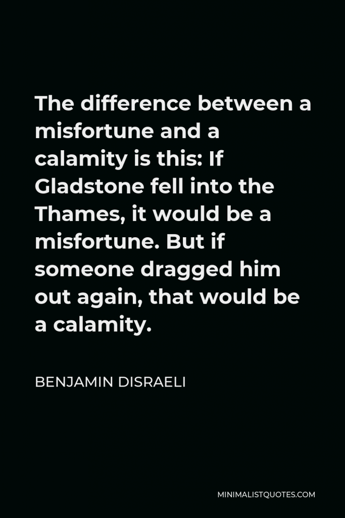 Benjamin Disraeli Quote - The difference between a misfortune and a calamity is this: If Gladstone fell into the Thames, it would be a misfortune. But if someone dragged him out again, that would be a calamity.