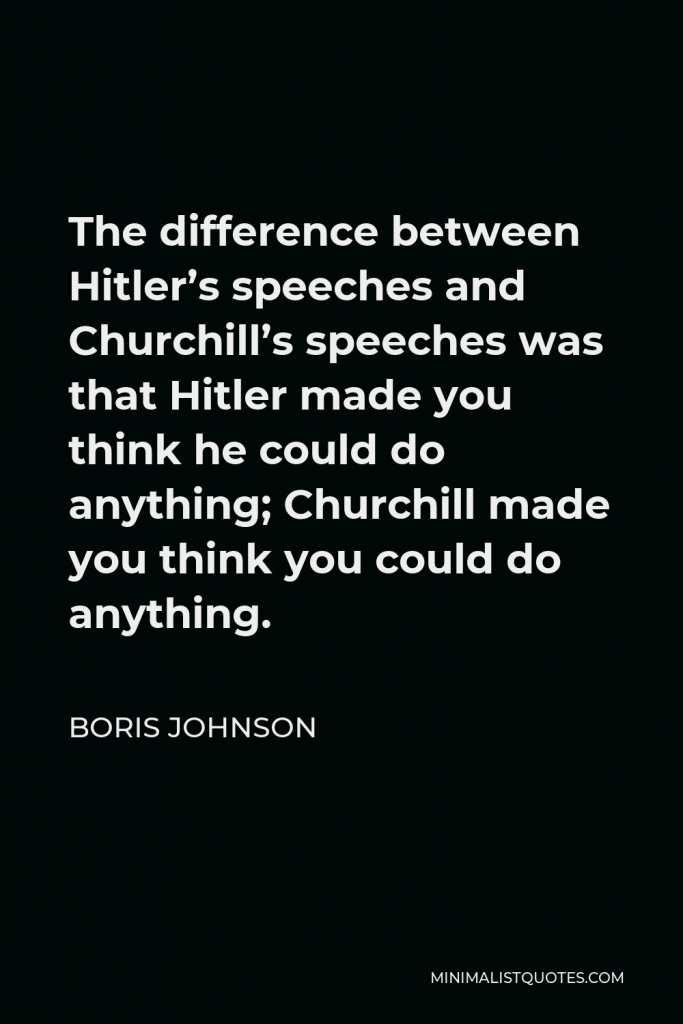 Boris Johnson Quote - The difference between Hitler’s speeches and Churchill’s speeches was that Hitler made you think he could do anything; Churchill made you think you could do anything.