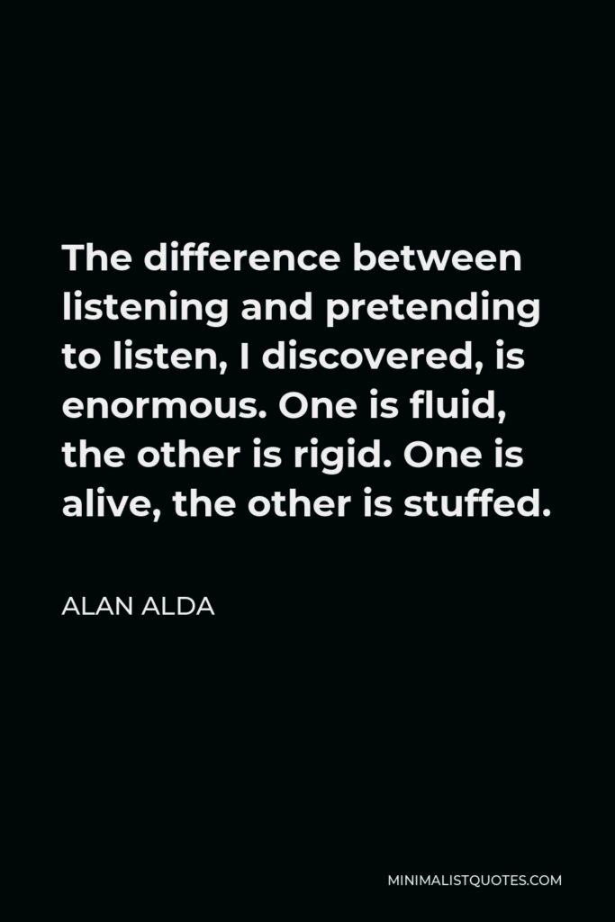 Alan Alda Quote - The difference between listening and pretending to listen, I discovered, is enormous. One is fluid, the other is rigid. One is alive, the other is stuffed.