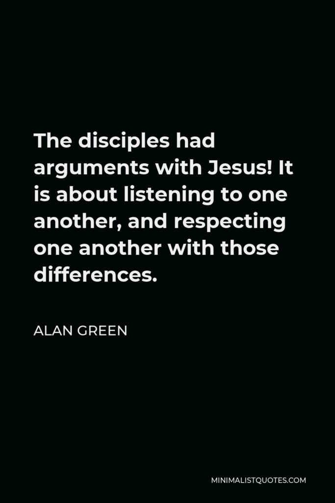 Alan Green Quote - The disciples had arguments with Jesus! It is about listening to one another, and respecting one another with those differences.