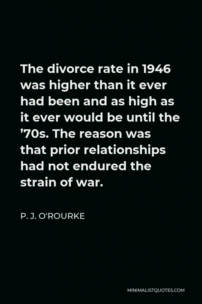 P. J. O'Rourke Quote - The divorce rate in 1946 was higher than it ever had been and as high as it ever would be until the ’70s. The reason was that prior relationships had not endured the strain of war.