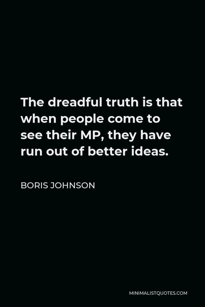 Boris Johnson Quote - The dreadful truth is that when people come to see their MP, they have run out of better ideas.